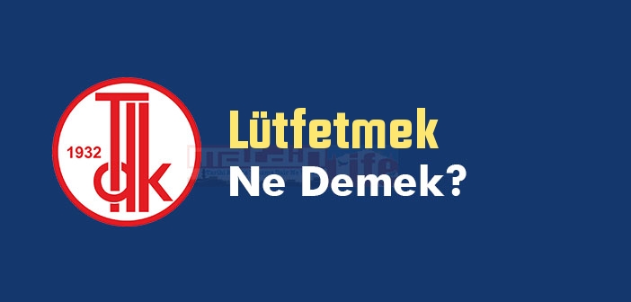 Lütfetmek ne demek? TDK'ya göre Lütfetmek kelime anlamı nedir? Lütfetmek sözlük anlamı