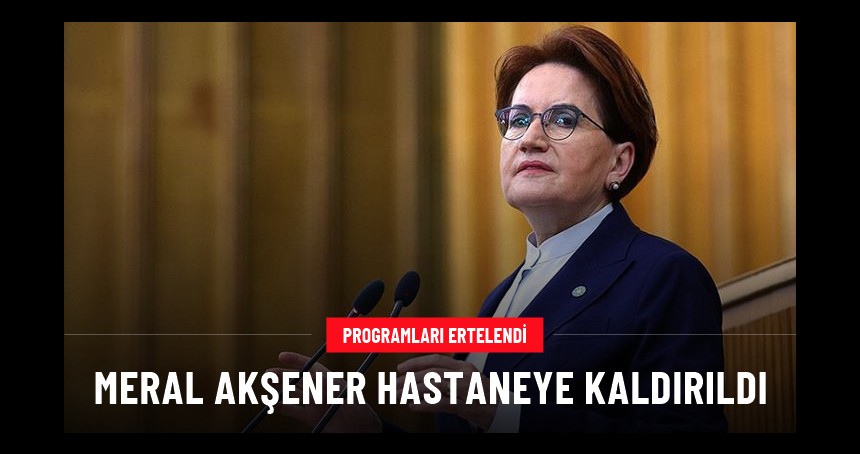 İYİ Parti Genel Başkanı Meral Akşener hastaneye kaldırıldı