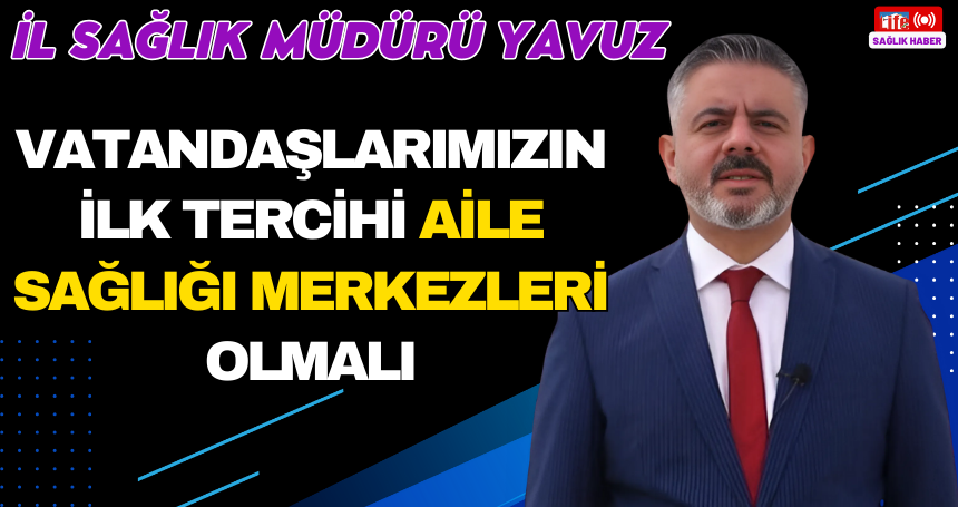 Yavuz: Vatandaşlarımızın ilk tercihi Aile Sağlığı Merkezleri olmalı