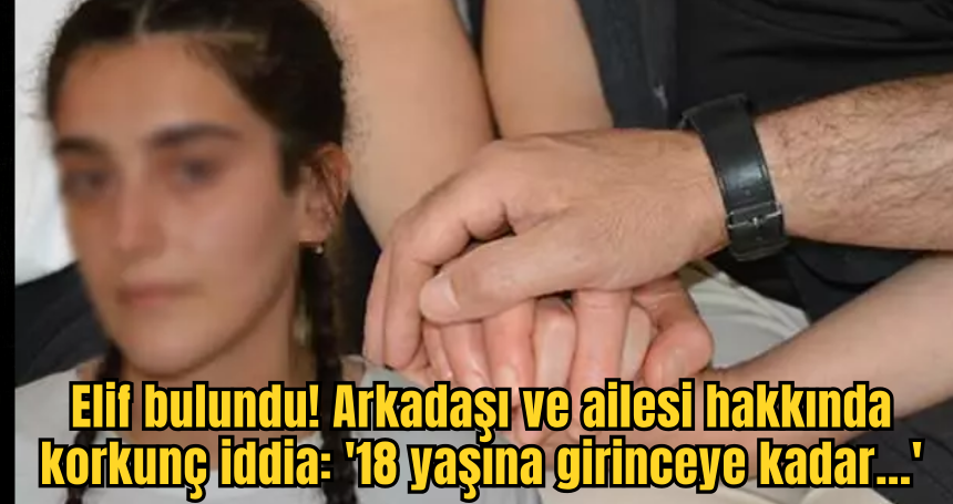 Elif bulundu! Arkadaşı ve ailesi hakkında korkunç iddia: '18 yaşına girinceye kadar...'