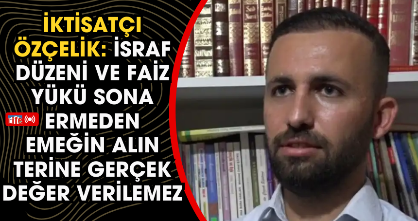 İktisatçı Özçelik: İsraf düzeni ve faiz yükü sona ermeden emeğin alın terine gerçek değer verilemez